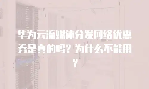 华为云流媒体分发网络优惠券是真的吗？为什么不能用？