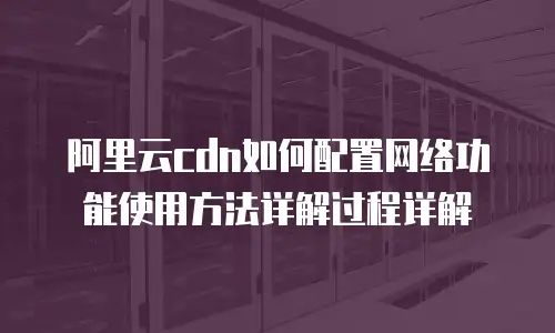 阿里云cdn如何配置网络功能使用方法详解过程详解