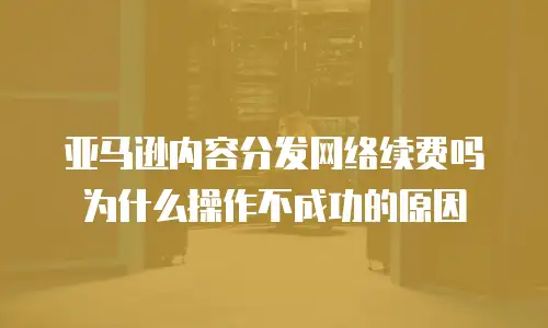亚马逊内容分发网络续费吗为什么操作不成功的原因