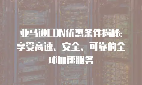 亚马逊CDN优惠条件揭秘：享受高速、安全、可靠的全球加速服务