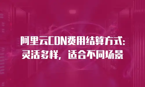 阿里云CDN费用结算方式：灵活多样，适合不同场景