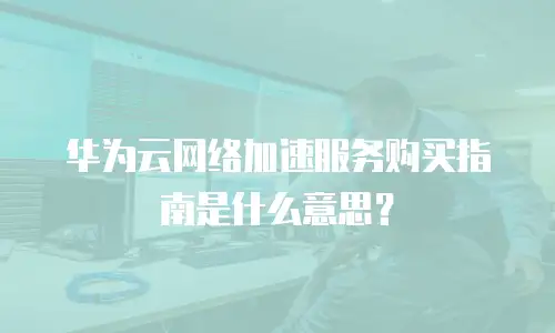 华为云网络加速服务购买指南是什么意思？