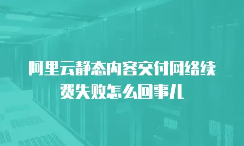 阿里云静态内容交付网络续费失败怎么回事儿