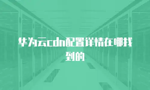 华为云cdn配置详情在哪找到的