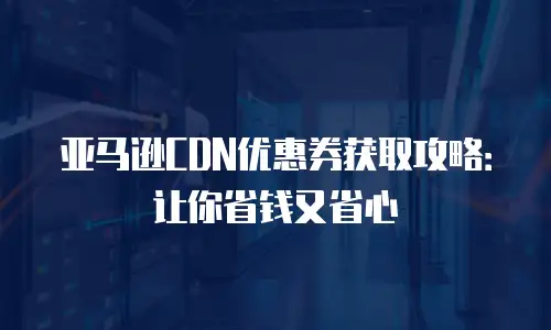 亚马逊CDN优惠券获取攻略：让你省钱又省心