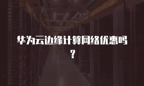 华为云边缘计算网络优惠吗？