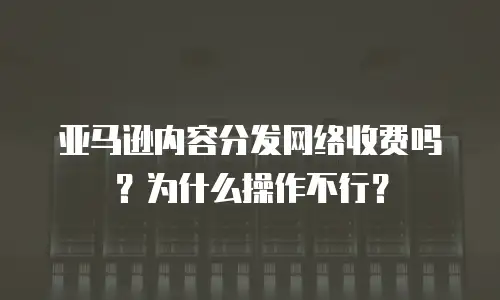 亚马逊内容分发网络收费吗？为什么操作不行？