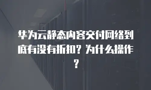 华为云静态内容交付网络到底有没有折扣？为什么操作？