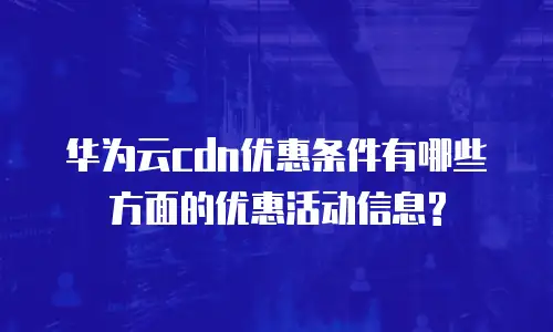 华为云cdn优惠条件有哪些方面的优惠活动信息?