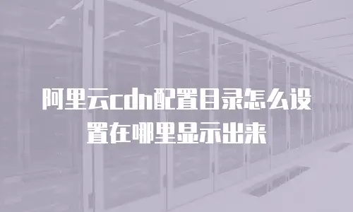 阿里云cdn配置目录怎么设置在哪里显示出来