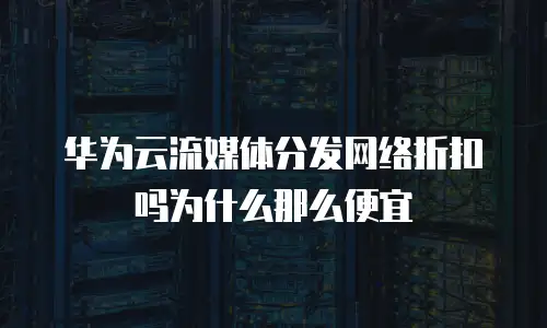华为云流媒体分发网络折扣吗为什么那么便宜