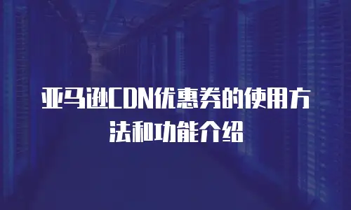亚马逊CDN优惠券的使用方法和功能介绍