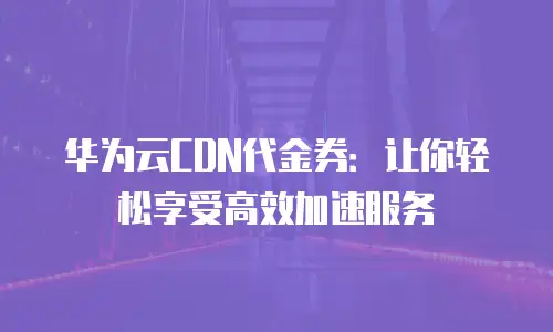 华为云CDN代金券：让你轻松享受高效加速服务