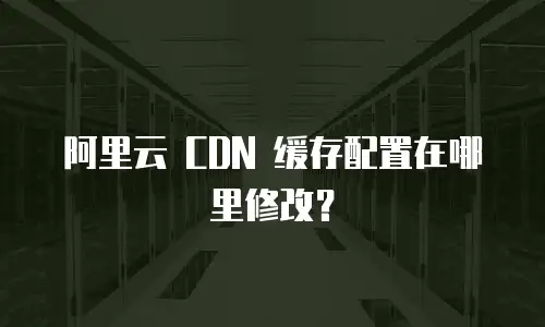 阿里云 CDN 缓存配置在哪里修改？