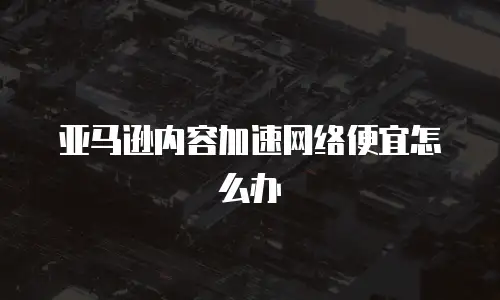 亚马逊内容加速网络便宜怎么办