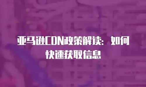 亚马逊CDN政策解读：如何快速获取信息