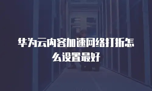华为云内容加速网络打折怎么设置最好