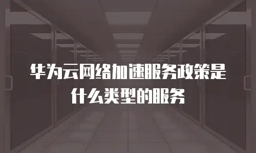 华为云网络加速服务政策是什么类型的服务