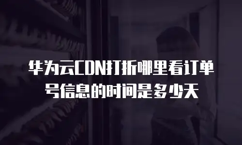 华为云CDN打折哪里看订单号信息的时间是多少天
