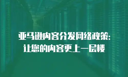 亚马逊内容分发网络政策：让您的内容更上一层楼
