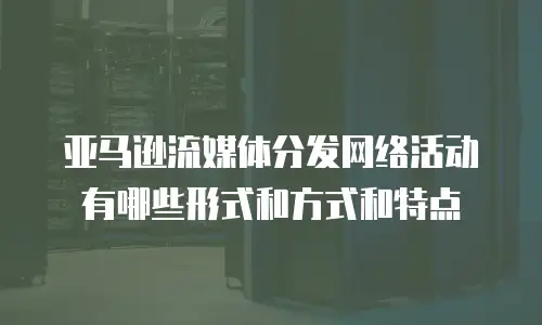 亚马逊流媒体分发网络活动有哪些形式和方式和特点