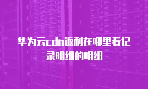 华为云cdn返利在哪里看记录明细的明细