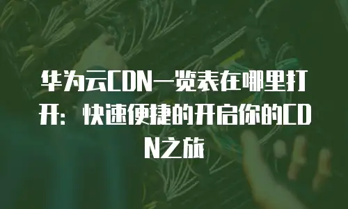 华为云CDN一览表在哪里打开：快速便捷的开启你的CDN之旅