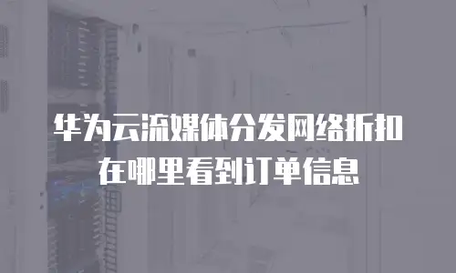 华为云流媒体分发网络折扣在哪里看到订单信息