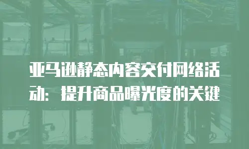 亚马逊静态内容交付网络活动：提升商品曝光度的关键