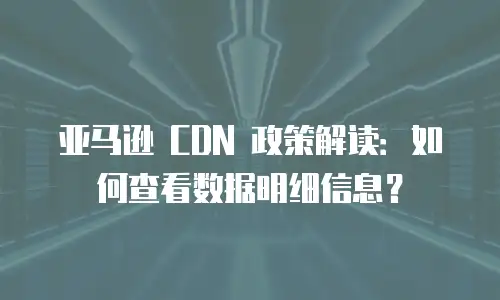 亚马逊 CDN 政策解读：如何查看数据明细信息？