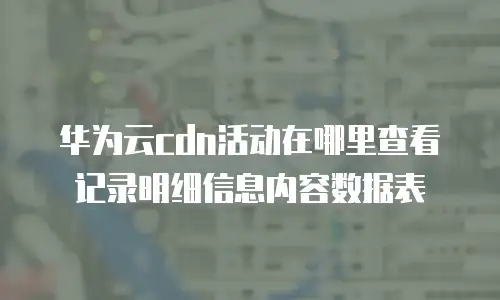 华为云cdn活动在哪里查看记录明细信息内容数据表