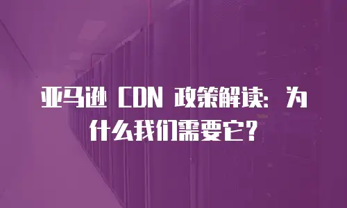 亚马逊 CDN 政策解读：为什么我们需要它？