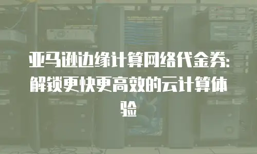 亚马逊边缘计算网络代金券：解锁更快更高效的云计算体验