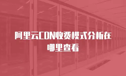 阿里云CDN收费模式分析在哪里查看