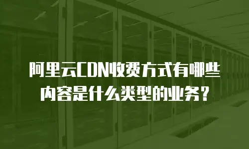 阿里云CDN收费方式有哪些内容是什么类型的业务？