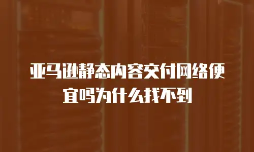 亚马逊静态内容交付网络便宜吗为什么找不到