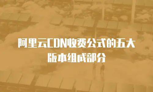 阿里云CDN收费公式的五大版本组成部分
