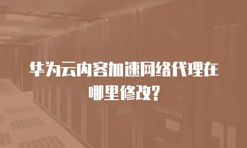 华为云内容加速网络代理在哪里修改?