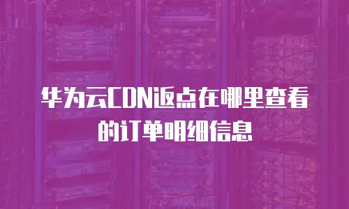 华为云CDN返点在哪里查看的订单明细信息