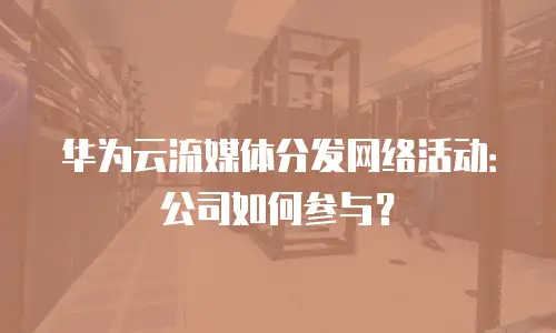 华为云流媒体分发网络活动：公司如何参与？
