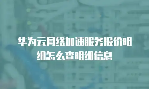 华为云网络加速服务报价明细怎么查明细信息