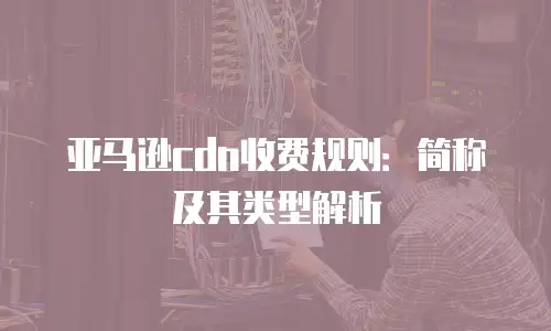 亚马逊cdn收费规则：简称及其类型解析