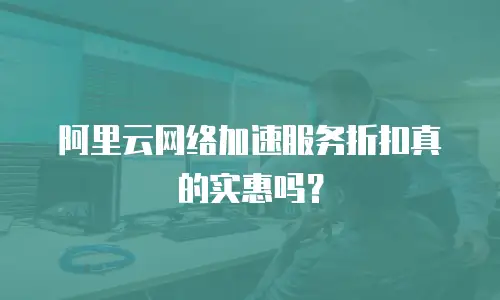 阿里云网络加速服务折扣真的实惠吗？