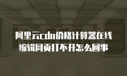 阿里云cdn价格计算器在线编辑网页打不开怎么回事