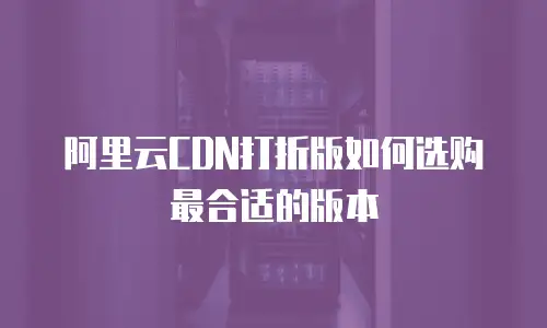 阿里云CDN打折版如何选购最合适的版本