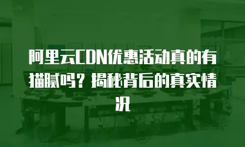 阿里云CDN优惠活动真的有猫腻吗？揭秘背后的真实情况