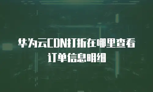 华为云CDN打折在哪里查看订单信息明细
