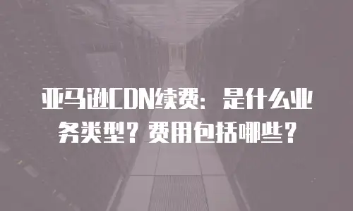 亚马逊CDN续费：是什么业务类型？费用包括哪些？