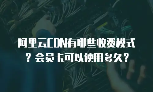 阿里云CDN有哪些收费模式？会员卡可以使用多久？