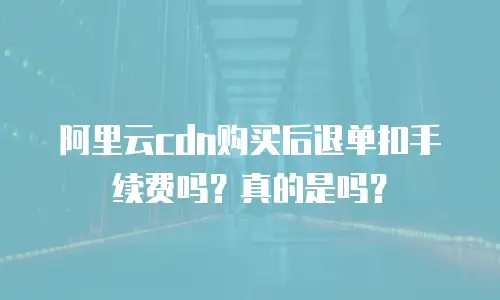 阿里云cdn购买后退单扣手续费吗？真的是吗？